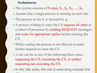 Preliminaries
– The system consists of N sites, S1, S2, S3, …, SN.
– Assume that a single process is running on each site.
– The process at site Si is denoted by pi.
– A process wishing to enter the CS requests all other or
a subset of processes by sending REQUEST messages,
and waits for appropriate replies before entering the
CS.
– While waiting the process is not allowed to make
further requests to enter the CS.
– A site can be in one of the following three states:
requesting the CS, executing the CS, or neither
requesting nor executing the CS.
– In the idle state, the site is executing outside the
 
