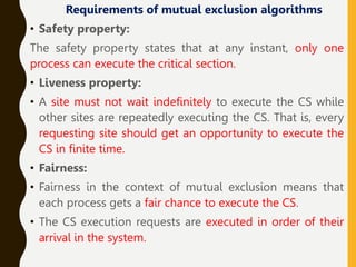 Requirements of mutual exclusion algorithms
• Safety property:
The safety property states that at any instant, only one
process can execute the critical section.
• Liveness property:
• A site must not wait indefinitely to execute the CS while
other sites are repeatedly executing the CS. That is, every
requesting site should get an opportunity to execute the
CS in finite time.
• Fairness:
• Fairness in the context of mutual exclusion means that
each process gets a fair chance to execute the CS.
• The CS execution requests are executed in order of their
arrival in the system.
 