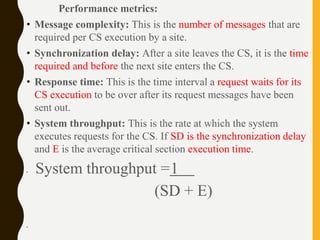 Performance metrics:
• Message complexity: This is the number of messages that are
required per CS execution by a site.
• Synchronization delay: After a site leaves the CS, it is the time
required and before the next site enters the CS.
• Response time: This is the time interval a request waits for its
CS execution to be over after its request messages have been
sent out.
• System throughput: This is the rate at which the system
executes requests for the CS. If SD is the synchronization delay
and E is the average critical section execution time.
• System throughput =1
(SD + E)
•
 