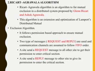 2.RICART–AGRAWALAALGORITHM
• Ricart–Agrawala algorithm is an algorithm to for mutual
exclusion in a distributed system proposed by Glenn Ricart
and Ashok Agrawala.
• This algorithm is an extension and optimization of Lamport’s
Distributed Mutual
• Exclusion Algorithm.
• It follows permission based approach to ensure mutual
exclusion.
• Two type of messages ( REQUEST and REPLY) are used and
communication channels are assumed to follow FIFO order.
• A site send a REQUEST message to all other site to get their
permission to enter critical section.
• A site send a REPLY message to other site to give its
permission to enter the critical section.
 