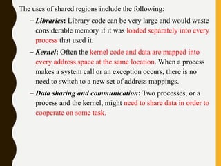 The uses of shared regions include the following:
– Libraries: Library code can be very large and would waste
considerable memory if it was loaded separately into every
process that used it.
– Kernel: Often the kernel code and data are mapped into
every address space at the same location. When a process
makes a system call or an exception occurs, there is no
need to switch to a new set of address mappings.
– Data sharing and communication: Two processes, or a
process and the kernel, might need to share data in order to
cooperate on some task.
 