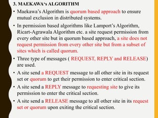 3. MAEKAWA‘s ALGORITHM
• Maekawa’s Algorithm is quorum based approach to ensure
mutual exclusion in distributed systems.
• In permission based algorithms like Lamport’s Algorithm,
Ricart-Agrawala Algorithm etc. a site request permission from
every other site but in quorum based approach, a site does not
request permission from every other site but from a subset of
sites which is called quorum.
• Three type of messages ( REQUEST, REPLY and RELEASE)
are used.
• A site send a REQUEST message to all other site in its request
set or quorum to get their permission to enter critical section.
• A site send a REPLY message to requesting site to give its
permission to enter the critical section.
• A site send a RELEASE message to all other site in its request
set or quorum upon exiting the critical section.
 