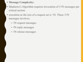 • Message Complexity:
• Maekawa’s Algorithm requires invocation of 3√N messages per
critical section
• execution as the size of a request set is √N. These 3√N
messages involves.
– √N request messages
– √N reply messages
– √N release messages
 