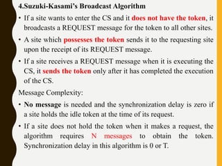 4.Suzuki-Kasami’s Broadcast Algorithm
• If a site wants to enter the CS and it does not have the token, it
broadcasts a REQUEST message for the token to all other sites.
• A site which possesses the token sends it to the requesting site
upon the receipt of its REQUEST message.
• If a site receives a REQUEST message when it is executing the
CS, it sends the token only after it has completed the execution
of the CS.
Message Complexity:
• No message is needed and the synchronization delay is zero if
a site holds the idle token at the time of its request.
• If a site does not hold the token when it makes a request, the
algorithm requires N messages to obtain the token.
Synchronization delay in this algorithm is 0 or T.
 