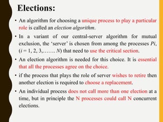 Elections:
• An algorithm for choosing a unique process to play a particular
role is called an election algorithm.
• In a variant of our central-server algorithm for mutual
exclusion, the ‘server’ is chosen from among the processes Pi,
(i = 1, 2, 3,……. N) that need to use the critical section.
• An election algorithm is needed for this choice. It is essential
that all the processes agree on the choice.
• if the process that plays the role of server wishes to retire then
another election is required to choose a replacement.
• An individual process does not call more than one election at a
time, but in principle the N processes could call N concurrent
elections.
 