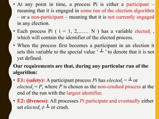• At any point in time, a process Pi is either a participant –
meaning that it is engaged in some run of the election algorithm
– or a non-participant – meaning that it is not currently engaged
in any election.
• Each process Pi ( i = 1, 2,…… N ) has a variable electedi ,
which will contain the identifier of the elected process.
• When the process first becomes a participant in an election it
sets this variable to the special value ‘ ┴ ’ to denote that it is not
yet defined.
Our requirements are that, during any particular run of the
algorithm:
• E1: (safety): A participant process Pi has electedi = ┴ or
electedi = P, where P is chosen as the non-crashed process at the
end of the run with the largest identifier.
• E2: (liveness): All processes Pi participate and eventually either
set electedi ≠ ┴ or crash.
 