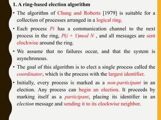 1. A ring-based election algorithm
• The algorithm of Chang and Roberts [1979] is suitable for a
collection of processes arranged in a logical ring.
• Each process Pi has a communication channel to the next
process in the ring, P(i + 1)mod N , and all messages are sent
clockwise around the ring.
• We assume that no failures occur, and that the system is
asynchronous.
• The goal of this algorithm is to elect a single process called the
coordinator, which is the process with the largest identifier.
• Initially, every process is marked as a non-participant in an
election. Any process can begin an election. It proceeds by
marking itself as a participant, placing its identifier in an
election message and sending it to its clockwise neighbor.
 