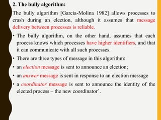 2. The bully algorithm:
The bully algorithm [Garcia-Molina 1982] allows processes to
crash during an election, although it assumes that message
delivery between processes is reliable.
• The bully algorithm, on the other hand, assumes that each
process knows which processes have higher identifiers, and that
it can communicate with all such processes.
• There are three types of message in this algorithm:
• an election message is sent to announce an election;
• an answer message is sent in response to an election message
• a coordinator message is sent to announce the identity of the
elected process – the new coordinator’.
 