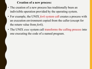 Creation of a new process:
• The creation of a new process has traditionally been an
indivisible operation provided by the operating system.
• For example, the UNIX fork system call creates a process with
an execution environment copied from the caller (except for
the return value from fork).
• The UNIX exec system call transforms the calling process into
one executing the code of a named program.
 
