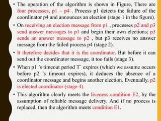 • The operation of the algorithm is shown in Figure, There are
four processes, p1 – p4 . Process p1 detects the failure of the
coordinator p4 and announces an election (stage 1 in the figure).
• On receiving an election message from p1 , processes p2 and p3
send answer messages to p1 and begin their own elections; p3
sends an answer message to p2 , but p3 receives no answer
message from the failed process p4 (stage 2).
• It therefore decides that it is the coordinator. But before it can
send out the coordinator message, it too fails (stage 3).
• When p1 ’s timeout period T` expires (which we assume occurs
before p2 ’s timeout expires), it deduces the absence of a
coordinator message and begins another election. Eventually, p2
is elected coordinator (stage 4).
• This algorithm clearly meets the liveness condition E2, by the
assumption of reliable message delivery. And if no process is
replaced, then the algorithm meets condition E1.
 