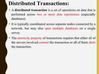 Distributed Transactions:
• A distributed transaction is a set of operations on data that is
performed across two or more data repositories (especially
databases).
• It is typically coordinated across separate nodes connected by a
network, but may also span multiple databases on a single
server.
• The atomicity property of transactions requires that either all of
the servers involved commit the transaction or all of them abort
the transaction.
 