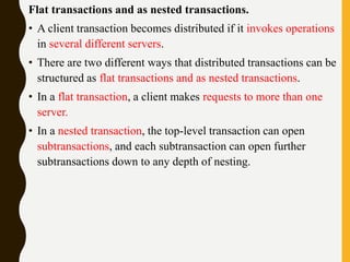 Flat transactions and as nested transactions.
• A client transaction becomes distributed if it invokes operations
in several different servers.
• There are two different ways that distributed transactions can be
structured as flat transactions and as nested transactions.
• In a flat transaction, a client makes requests to more than one
server.
• In a nested transaction, the top-level transaction can open
subtransactions, and each subtransaction can open further
subtransactions down to any depth of nesting.
 