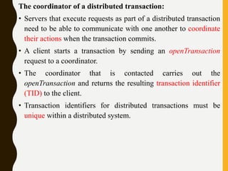 The coordinator of a distributed transaction:
• Servers that execute requests as part of a distributed transaction
need to be able to communicate with one another to coordinate
their actions when the transaction commits.
• A client starts a transaction by sending an openTransaction
request to a coordinator.
• The coordinator that is contacted carries out the
openTransaction and returns the resulting transaction identifier
(TID) to the client.
• Transaction identifiers for distributed transactions must be
unique within a distributed system.
 