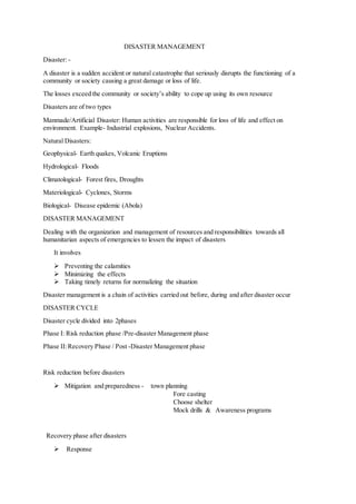 DISASTER MANAGEMENT
Disaster: -
A disaster is a sudden accident or natural catastrophe that seriously disrupts the functioning of a
community or society causing a great damage or loss of life.
The losses exceed the community or society’s ability to cope up using its own resource
Disasters are of two types
Manmade/Artificial Disaster: Human activities are responsible for loss of life and effect on
environment. Example- Industrial explosions, Nuclear Accidents.
Natural Disasters:
Geophysical- Earth quakes, Volcanic Eruptions
Hydrological- Floods
Climatological- Forest fires, Droughts
Materiological- Cyclones, Storms
Biological- Disease epidemic (Abola)
DISASTER MANAGEMENT
Dealing with the organization and management of resources and responsibilities towards all
humanitarian aspects of emergencies to lessen the impact of disasters
It involves
 Preventing the calamities
 Minimizing the effects
 Taking timely returns for normalizing the situation
Disaster management is a chain of activities carried out before, during and after disaster occur
DISASTER CYCLE
Disaster cycle divided into 2phases
Phase I: Risk reduction phase /Pre-disaster Management phase
Phase II:Recovery Phase / Post -Disaster Management phase
Risk reduction before disasters
 Mitigation and preparedness - town planning
Fore casting
Choose shelter
Mock drills & Awareness programs
Recovery phase after disasters
 Response
 