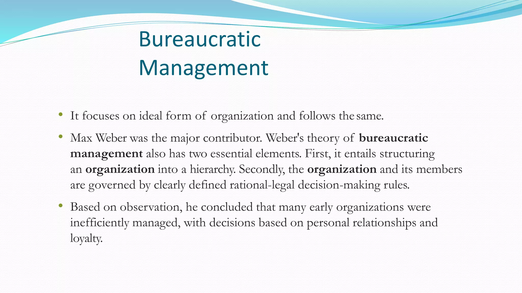 Bureaucratic
Management
• It focuses on ideal form of organization and follows thesame.
• Max Weber was the major contributor. Weber's theory of bureaucratic
management also has two essential elements. First, it entails structuring
an organization into a hierarchy. Secondly, the organization and its members
are governed by clearly defined rational-legal decision-making rules.
• Based on observation, he concluded that many early organizations were
inefficiently managed, with decisions based on personal relationships and
loyalty.
 