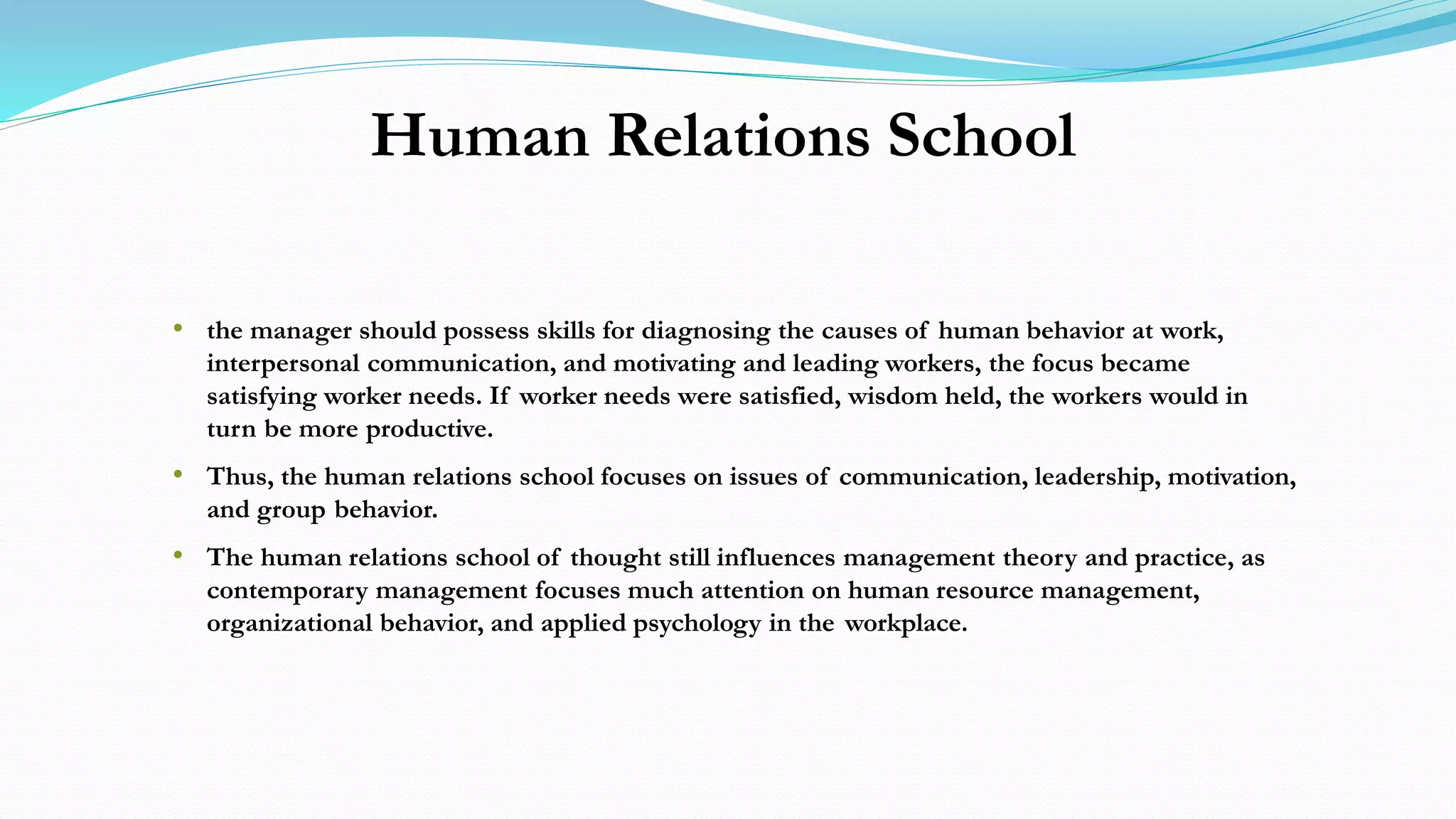 Human Relations School
• the manager should possess skills for diagnosing the causes of human behavior at work,
interpersonal communication, and motivating and leading workers, the focus became
satisfying worker needs. If worker needs were satisfied, wisdom held, the workers would in
turn be more productive.
• Thus, the human relations school focuses on issues of communication, leadership, motivation,
and group behavior.
• The human relations school of thought still influences management theory and practice, as
contemporary management focuses much attention on human resource management,
organizational behavior, and applied psychology in the workplace.
 