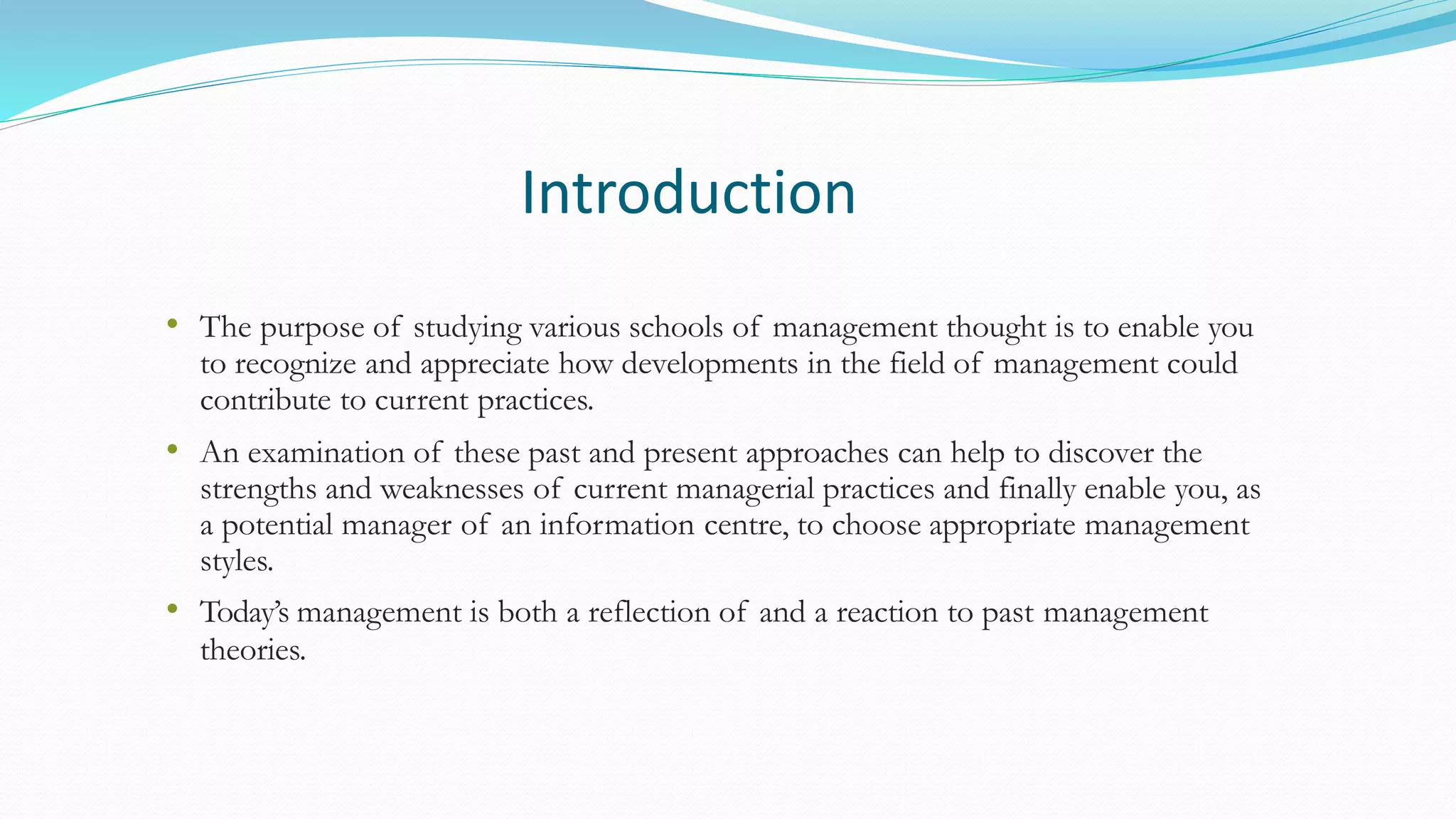 Introduction
• The purpose of studying various schools of management thought is to enable you
to recognize and appreciate how developments in the field of management could
contribute to current practices.
• An examination of these past and present approaches can help to discover the
strengths and weaknesses of current managerial practices and finally enable you, as
a potential manager of an information centre, to choose appropriate management
styles.
• Today’s management is both a reflection of and a reaction to past management
theories.
 