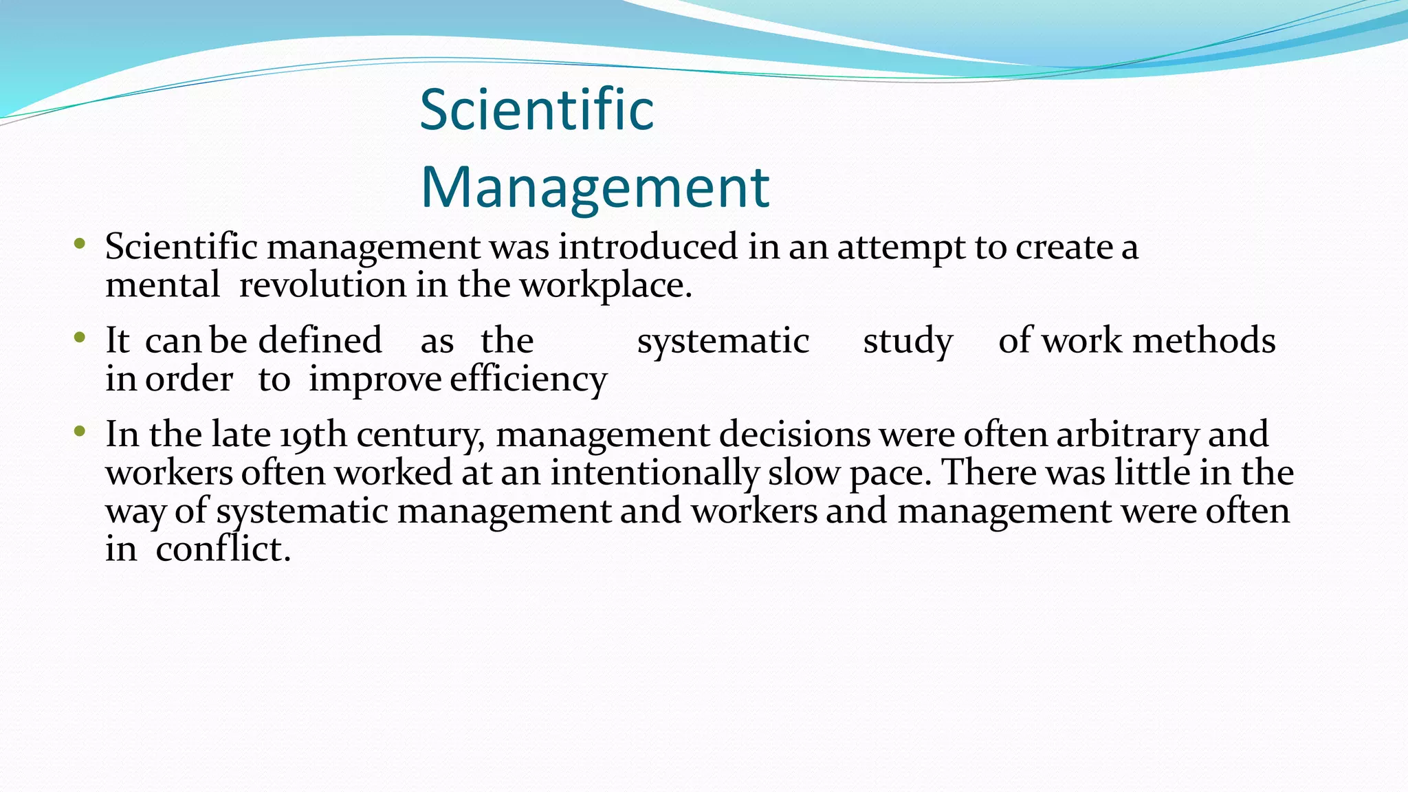 Scientific
Management
• Scientific management was introduced in an attempt to create a
mental revolution in the workplace.
• It canbe defined as the systematic study of work methods
in order to improve efficiency
• In the late 19th century, management decisions were often arbitrary and
workers often worked at an intentionally slow pace. There was little in the
way of systematic management and workers and management were often
in conflict.
 