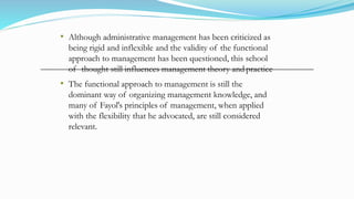 • Although administrative management has been criticized as
being rigid and inflexible and the validity of the functional
approach to management has been questioned, this school
of thought still influences management theory and practice
• The functional approach to management is still the
dominant way of organizing management knowledge, and
many of Fayol's principles of management, when applied
with the flexibility that he advocated, are still considered
relevant.
 