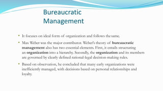 Bureaucratic
Management
• It focuses on ideal form of organization and follows thesame.
• Max Weber was the major contributor. Weber's theory of bureaucratic
management also has two essential elements. First, it entails structuring
an organization into a hierarchy. Secondly, the organization and its members
are governed by clearly defined rational-legal decision-making rules.
• Based on observation, he concluded that many early organizations were
inefficiently managed, with decisions based on personal relationships and
loyalty.
 