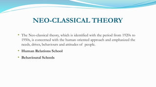 NEO-CLASSICAL THEORY
• The Neo-classical theory, which is identified with the period from 1920s to
1950s, is concerned with the human oriented approach and emphasized the
needs, drives, behaviours and attitudes of people.
• Human Relations School
• Behavioural Schools
 