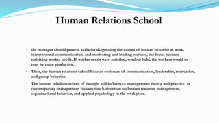 Human Relations School
• the manager should possess skills for diagnosing the causes of human behavior at work,
interpersonal communication, and motivating and leading workers, the focus became
satisfying worker needs. If worker needs were satisfied, wisdom held, the workers would in
turn be more productive.
• Thus, the human relations school focuses on issues of communication, leadership, motivation,
and group behavior.
• The human relations school of thought still influences management theory and practice, as
contemporary management focuses much attention on human resource management,
organizational behavior, and applied psychology in the workplace.
 