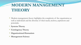 MODERN MANAGEMENT
THEORY
• Modern management theory highlights the complexity of the organization as
well as individuals and the diversity of their needs, motives, aspirations and
potentials.
• Systems Theory
• Contingency Theory
• Organizational Humanism
• Management Science
 