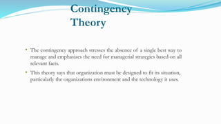 Contingency
Theory
• The contingency approach stresses the absence of a single best way to
manage and emphasizes the need for managerial strategies based on all
relevant facts.
• This theory says that organization must be designed to fit its situation,
particularly the organizations environment and the technology it uses.
 