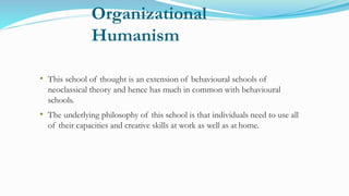 Organizational
Humanism
• This school of thought is an extension of behavioural schools of
neoclassical theory and hence has much in common with behavioural
schools.
• The underlying philosophy of this school is that individuals need to use all
of their capacities and creative skills at work as well as at home.
 
