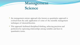 Management
Science
• the management science approach also known as quantitative approach is
evolved from the early application of some of the scientific management
techniques of classicaltheorists.
• This approach facilitated disciplined thinking, achieving precision and
perfection by expressing relationships among variables and facts in
quantitative terms.
 