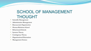 SCHOOL OF MANAGEMENT
THOUGHT
• Scientific Management
• Administrative Management
• Bureaucratic Organization
• Human Relations School
• Behavioural Schools
• Systems Theory
• Contingency Theory
• Organizational Humanism
• Management Science
 