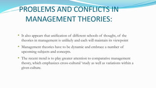 PROBLEMS AND CONFLICTS IN
MANAGEMENT THEORIES:
• It also appears that unification of different schools of thought, of the
theories in management is unlikely and each will maintain its viewpoint
• Management theories have to be dynamic and embrace a number of
upcoming subjects and concepts.
• The recent trend is to play greater attention to comparative management
theory, which emphasizes cross-cultural ‘study as well as variations within a
given culture.
 