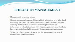 THEORY IN MANAGEMENT
• Management is an applied science.
• Management theory has evolved in a symbiotic relationship to its related and
supporting disciplines like mathematics, statistics and behavioural sciences,
depriving the motivation to devise its own conceptual framework
independent of related disciplines. Moreover, management research has been
kept psychologically and philosophically closer to practice than to theory.
• To become a theory, an experience or practice needs to undergo several
modifications, syntheses and tests.
 