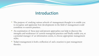 Introduction
• The purpose of studying various schools of management thought is to enable you
to recognize and appreciate how developments in the field of management could
contribute to current practices.
• An examination of these past and present approaches can help to discover the
strengths and weaknesses of current managerial practices and finally enable you, as
a potential manager of an information centre, to choose appropriate management
styles.
• Today’s management is both a reflection of and a reaction to past management
theories.
 