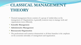 CLASSICAL MANAGEMENT
THEORY
• Classical management theory consists of a group of similar ideas on the
management of Organizations. it generally concerns ways to manage work and
organizations more efficiently.
• Scientific Management
• Administrative Management
• Bureaucratic Organization
• The predominant and common characteristic to all three branches is the emphasis
on the economic rationality of management and organization.
 