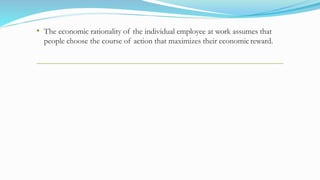 • The economic rationality of the individual employee at work assumes that
people choose the course of action that maximizes their economicreward.
 