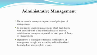 Administrative Management
• Focuses on the management process and principles of
management.
• In contrast to scientific management, which deals largely
with jobs and work at the individual level of analysis,
administrative management provides a more general theory
of management.
• Henri Fayol is the major contributor to this school of
management thought and according to him this school
basically deals with people in system.
 