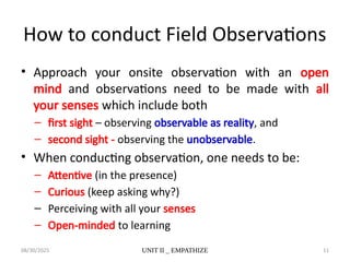 08/30/2025 UNIT II _ EMPATHIZE 11
How to conduct Field Observations
• Approach your onsite observation with an open
mind and observations need to be made with all
your senses which include both
– first sight – observing observable as reality, and
– second sight - observing the unobservable.
• When conducting observation, one needs to be:
– Attentive (in the presence)
– Curious (keep asking why?)
– Perceiving with all your senses
– Open-minded to learning
 