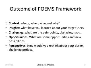 08/30/2025 UNIT II _ EMPATHIZE 14
Outcome of POEMS Framework
• Context: where, when, who and why?
• Insights: what have you learned about your target users.
• Challenges: what are the pain-points, obstacles, gaps.
• Opportunities: What are some opportunities and new
possibilities.
• Perspectives: How would you rethink about your design
challenge project.
 