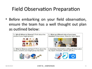 08/30/2025 UNIT II _ EMPATHIZE 15
Field Observation Preparation
• Before embarking on your field observation,
ensure the team has a well thought out plan
as outlined below:
 