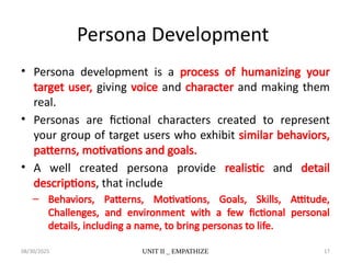 08/30/2025 UNIT II _ EMPATHIZE 17
Persona Development
• Persona development is a process of humanizing your
target user, giving voice and character and making them
real.
• Personas are fictional characters created to represent
your group of target users who exhibit similar behaviors,
patterns, motivations and goals.
• A well created persona provide realistic and detail
descriptions, that include
– Behaviors, Patterns, Motivations, Goals, Skills, Attitude,
Challenges, and environment with a few fictional personal
details, including a name, to bring personas to life.
 