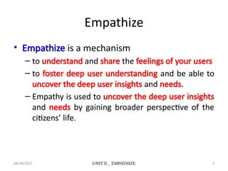 08/30/2025 UNIT II _ EMPATHIZE 3
Empathize
• Empathize is a mechanism
– to understand and share the feelings of your users
– to foster deep user understanding and be able to
uncover the deep user insights and needs.
– Empathy is used to uncover the deep user insights
and needs by gaining broader perspective of the
citizens’ life.
 