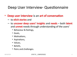 08/30/2025 UNIT II _ EMPATHIZE 6
Deep User Interview- Questionnaire
• Deep user interview is an art of conversation
– to elicit stories and
– to uncover deep users’ insights and needs – both latent
and unmet needs through understanding of the users’
• Behaviour & feelings,
• Goals,
• Motivations,
• Aspirations,
• Values,
• Beliefs,
• Pains and challenges.
 