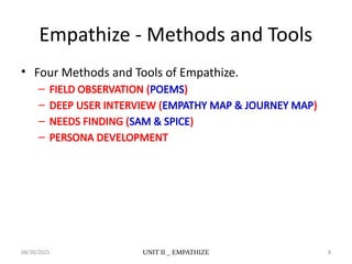 08/30/2025 UNIT II _ EMPATHIZE 8
Empathize - Methods and Tools
• Four Methods and Tools of Empathize.
– FIELD OBSERVATION (POEMS)
– DEEP USER INTERVIEW (EMPATHY MAP & JOURNEY MAP)
– NEEDS FINDING (SAM & SPICE)
– PERSONA DEVELOPMENT
 
