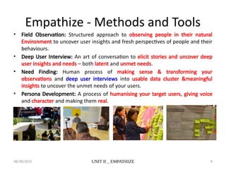 08/30/2025 UNIT II _ EMPATHIZE 9
Empathize - Methods and Tools
• Field Observation: Structured approach to observing people in their natural
Environment to uncover user insights and fresh perspectives of people and their
behaviours.
• Deep User Interview: An art of conversation to elicit stories and uncover deep
user insights and needs – both latent and unmet needs.
• Need Finding: Human process of making sense & transforming your
observations and deep user interviews into usable data cluster &meaningful
insights to uncover the unmet needs of your users.
• Persona Development: A process of humanising your target users, giving voice
and character and making them real.
 