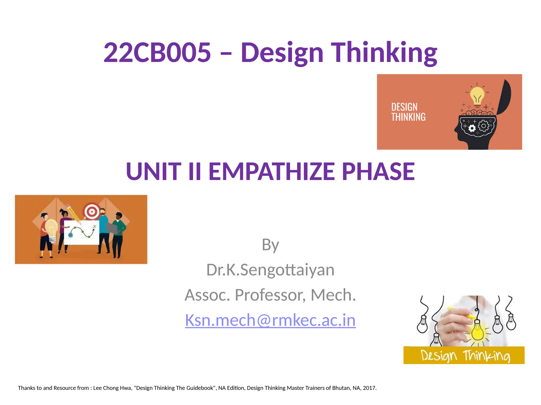 UNIT II EMPATHIZE PHASE
By
Dr.K.Sengottaiyan
Assoc. Professor, Mech.
Ksn.mech@rmkec.ac.in
22CB005 – Design Thinking
Thanks to and Resource from : Lee Chong Hwa, "Design Thinking The Guidebook", NA Edition, Design Thinking Master Trainers of Bhutan, NA, 2017.
 