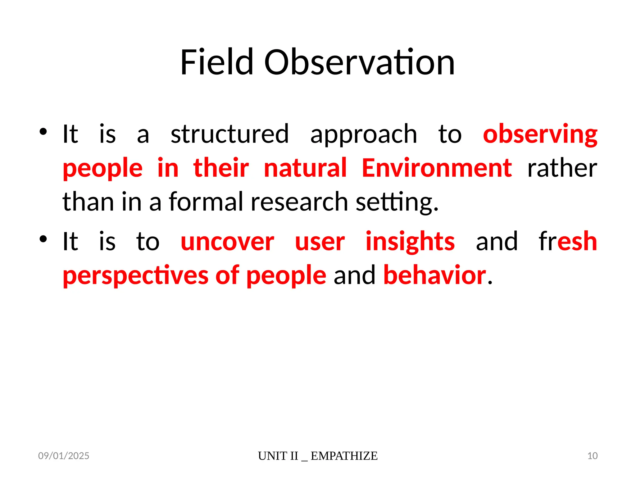 09/01/2025 UNIT II _ EMPATHIZE 10
Field Observation
• It is a structured approach to observing
people in their natural Environment rather
than in a formal research setting.
• It is to uncover user insights and fresh
perspectives of people and behavior.
 