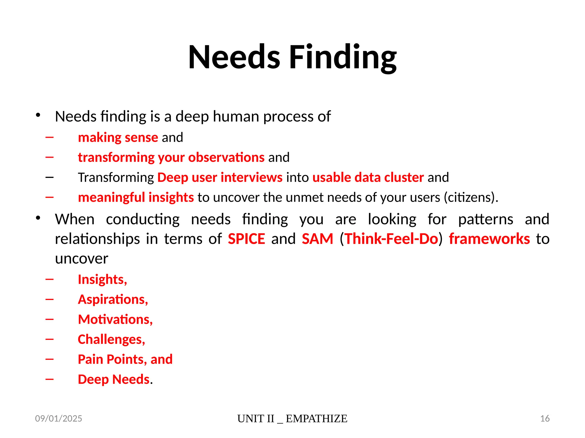 09/01/2025 UNIT II _ EMPATHIZE 16
Needs Finding
• Needs finding is a deep human process of
– making sense and
– transforming your observations and
– Transforming Deep user interviews into usable data cluster and
– meaningful insights to uncover the unmet needs of your users (citizens).
• When conducting needs finding you are looking for patterns and
relationships in terms of SPICE and SAM (Think-Feel-Do) frameworks to
uncover
– Insights,
– Aspirations,
– Motivations,
– Challenges,
– Pain Points, and
– Deep Needs.
 