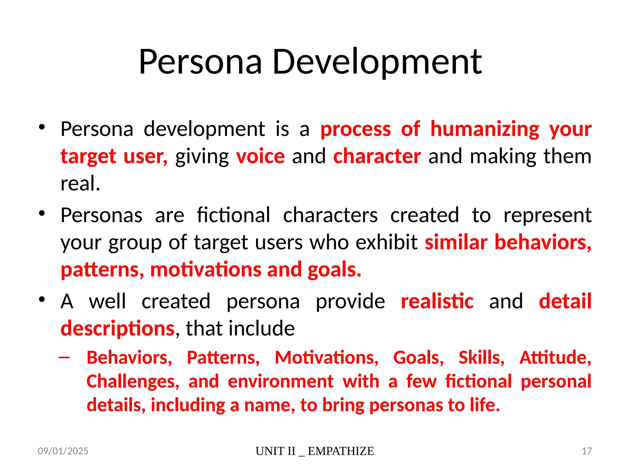 09/01/2025 UNIT II _ EMPATHIZE 17
Persona Development
• Persona development is a process of humanizing your
target user, giving voice and character and making them
real.
• Personas are fictional characters created to represent
your group of target users who exhibit similar behaviors,
patterns, motivations and goals.
• A well created persona provide realistic and detail
descriptions, that include
– Behaviors, Patterns, Motivations, Goals, Skills, Attitude,
Challenges, and environment with a few fictional personal
details, including a name, to bring personas to life.
 