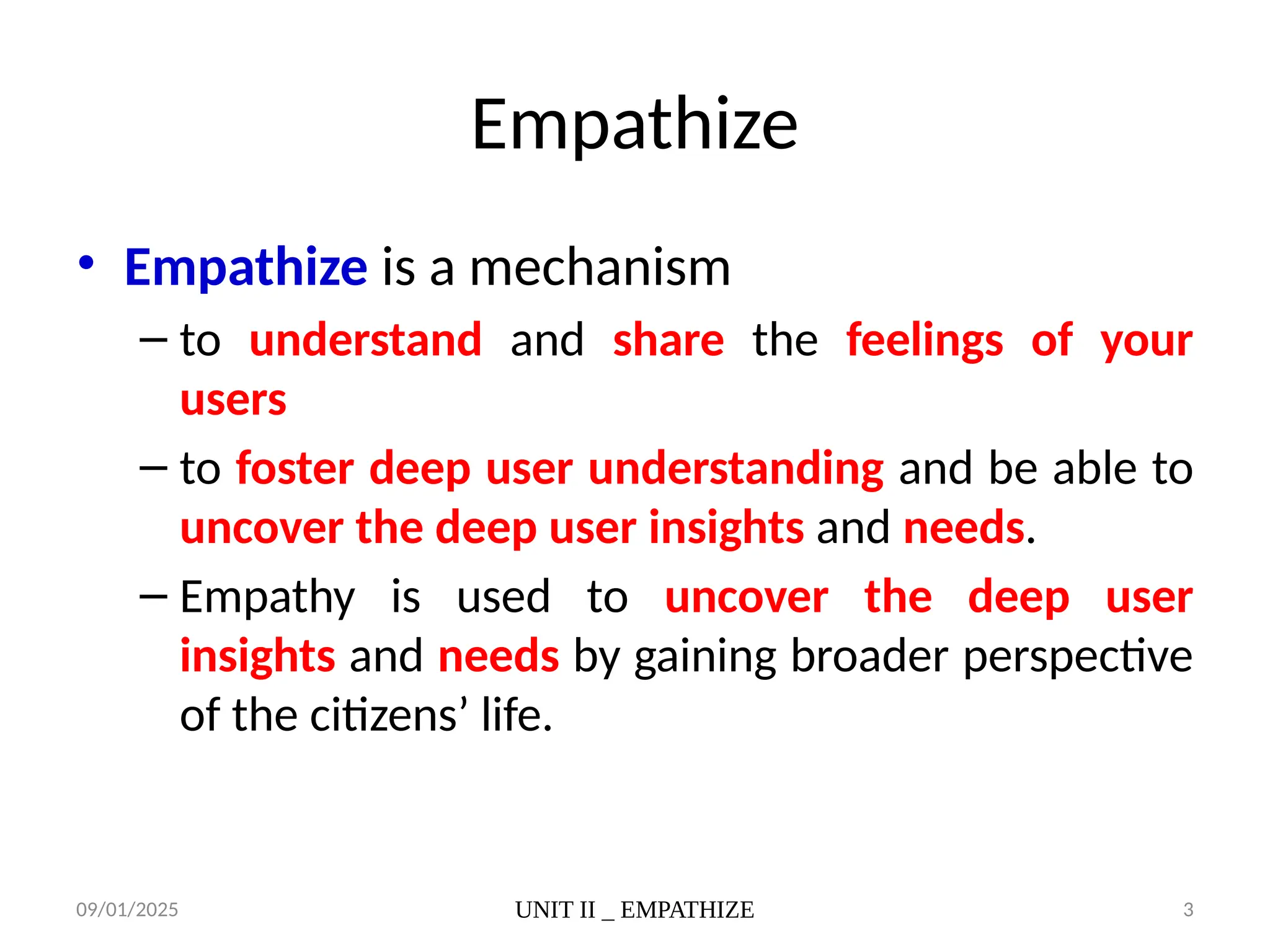 09/01/2025 UNIT II _ EMPATHIZE 3
Empathize
• Empathize is a mechanism
– to understand and share the feelings of your
users
– to foster deep user understanding and be able to
uncover the deep user insights and needs.
– Empathy is used to uncover the deep user
insights and needs by gaining broader perspective
of the citizens’ life.
 